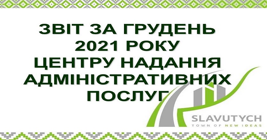 ІНФОРМАЦІЯ ПРО РОБОТУ ЦЕНТРУ НАДАННЯ АДМІНІСТРАТИВНИХ ПОСЛУГ ВИКОНАВЧОГО КОМІТЕТУ СЛАВУТИЦЬКОЇ МІСЬКОЇ РАДИ ЗА ГРУДЕНЬ 2021 РОКУ